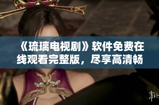 《琉璃電視劇》軟件免費在線觀看完整版，盡享高清暢爽體驗