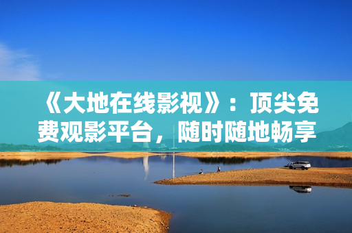 《大地在線影視》：頂尖免費觀影平臺，隨時隨地暢享影視大片