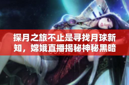 探月之旅不止是尋找月球新知，嫦娥直播揭秘神秘黑暗面