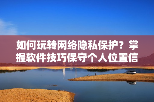 如何玩轉(zhuǎn)網(wǎng)絡(luò)隱私保護(hù)？掌握軟件技巧保守個(gè)人位置信息！