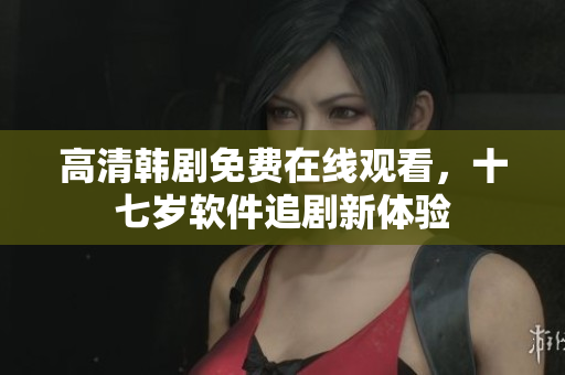 高清韓劇免費(fèi)在線觀看，十七歲軟件追劇新體驗(yàn)