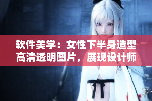 軟件美學(xué)：女性下半身造型高清透明圖片，展現(xiàn)設(shè)計(jì)師靈感啟發(fā)源。