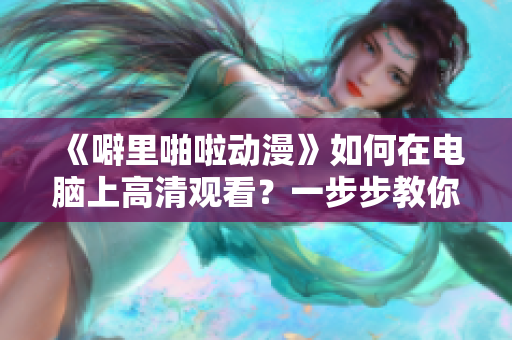 《噼里啪啦動漫》如何在電腦上高清觀看？一步步教你使用軟件實現(xiàn)！