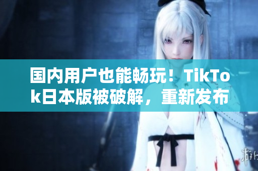 國(guó)內(nèi)用戶也能暢玩！TikTok日本版被破解，重新發(fā)布可在中國(guó)使用