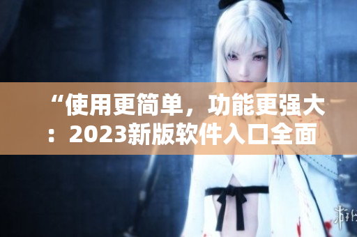 “使用更簡單，功能更強(qiáng)大：2023新版軟件入口全面升級(jí)！”