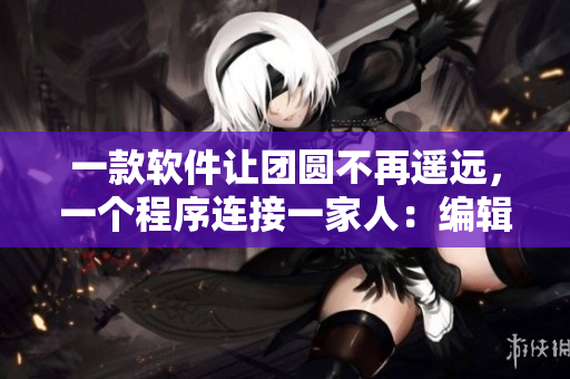 一款軟件讓團(tuán)圓不再遙遠(yuǎn)，一個(gè)程序連接一家人：編輯讀后感