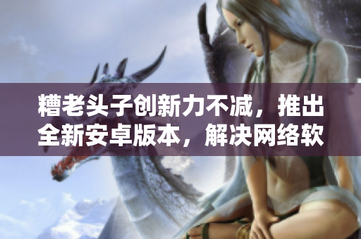 糟老頭子創(chuàng)新力不減，推出全新安卓版本，解決網(wǎng)絡(luò)軟件痛點(diǎn)