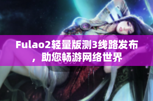 Fulao2輕量版測(cè)3線路發(fā)布，助您暢游網(wǎng)絡(luò)世界