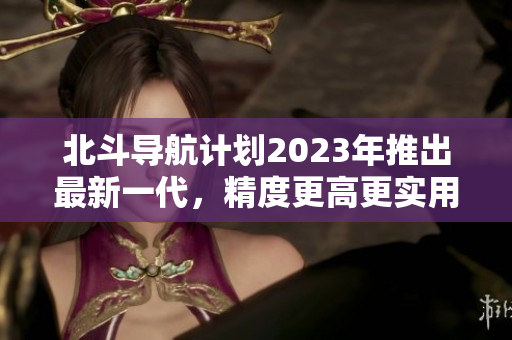 北斗導航計劃2023年推出最新一代，精度更高更實用