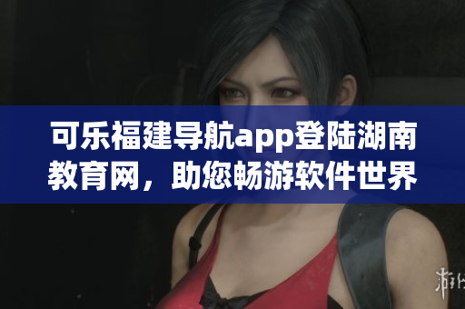 可樂福建導(dǎo)航app登陸湖南教育網(wǎng)，助您暢游軟件世界