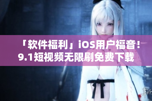 「軟件福利」iOS用戶福音！9.1短視頻無限刷免費(fèi)下載，高清暢享不卡頓！
