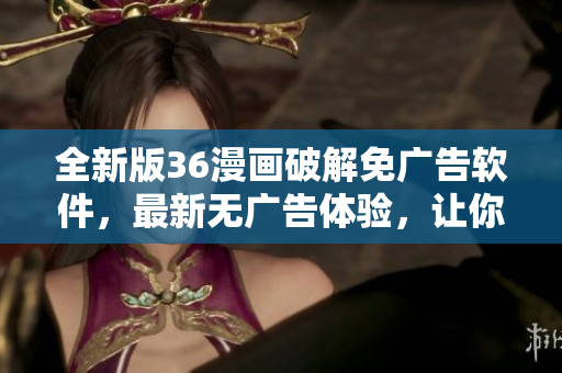 全新版36漫畫破解免廣告軟件，最新無廣告體驗(yàn)，讓你零干擾暢享漫畫！