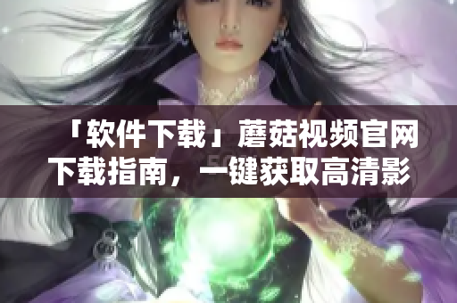 「軟件下載」蘑菇視頻官網(wǎng)下載指南，一鍵獲取高清影音體驗