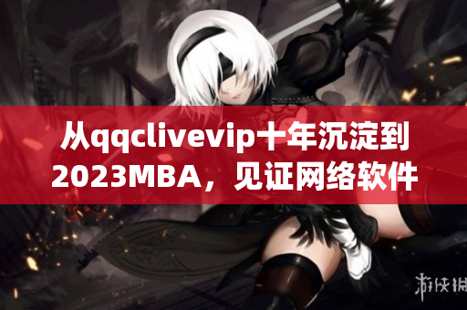 從qqclivevip十年沉淀到2023MBA，見(jiàn)證網(wǎng)絡(luò)軟件行業(yè)的蓬勃發(fā)展