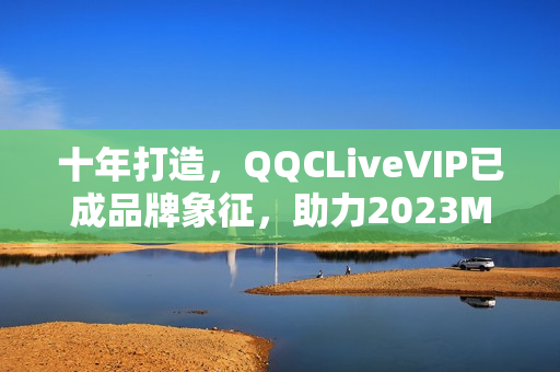 十年打造，QQCLiveVIP已成品牌象征，助力2023MBA實現(xiàn)跨越式發(fā)展