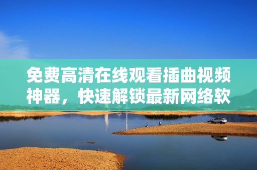 免費高清在線觀看插曲視頻神器，快速解鎖最新網(wǎng)絡(luò)軟件優(yōu)質(zhì)內(nèi)容