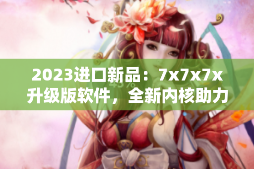 2023進(jìn)口新品：7x7x7x升級版軟件，全新內(nèi)核助力高效工作！