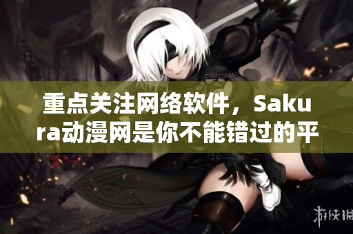 重點關(guān)注網(wǎng)絡(luò)軟件，Sakura動漫網(wǎng)是你不能錯過的平臺！