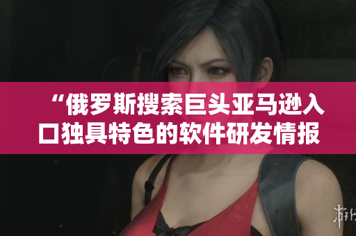 “俄羅斯搜索巨頭亞馬遜入口獨(dú)具特色的軟件研發(fā)情報”