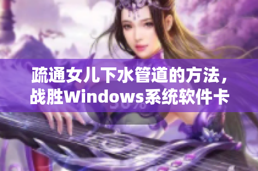 疏通女兒下水管道的方法，戰(zhàn)勝Windows系統(tǒng)軟件卡頓難題