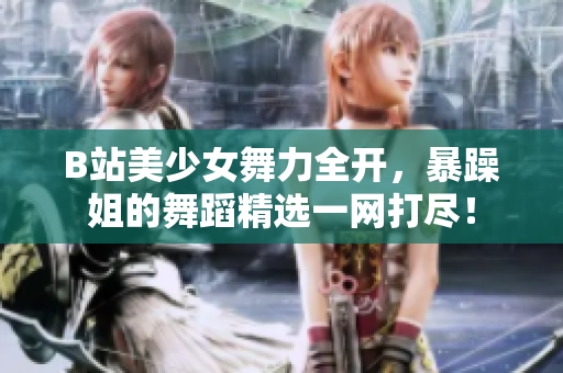 B站美少女舞力全開，暴躁姐的舞蹈精選一網(wǎng)打盡！