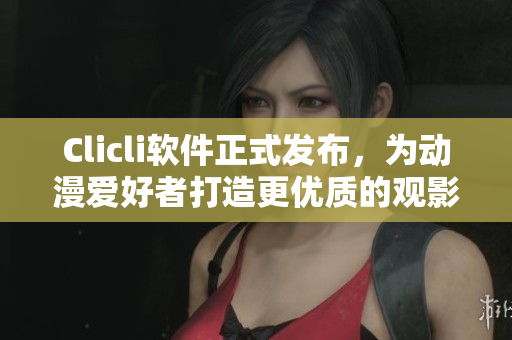 Clicli軟件正式發(fā)布，為動漫愛好者打造更優(yōu)質(zhì)的觀影體驗(yàn)