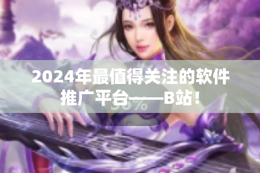 2024年最值得關注的軟件推廣平臺——B站！