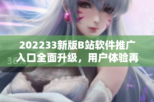 202233新版B站軟件推廣入口全面升級，用戶體驗(yàn)再提升