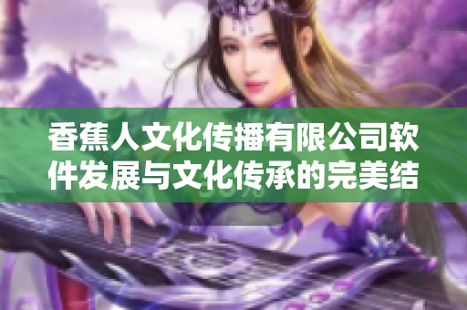 香蕉人文化傳播有限公司軟件發(fā)展與文化傳承的完美結合