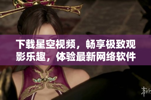 下載星空視頻，暢享極致觀影樂趣，體驗(yàn)最新網(wǎng)絡(luò)軟件！