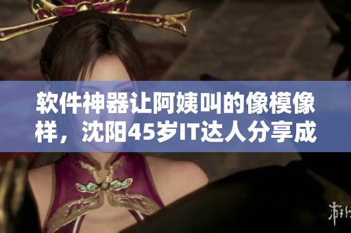 軟件神器讓阿姨叫的像模像樣，沈陽45歲IT達(dá)人分享成功經(jīng)驗(yàn)！
