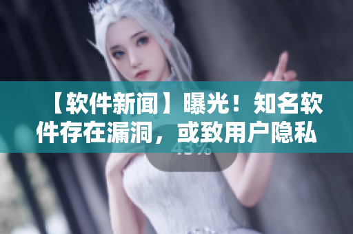 【軟件新聞】曝光！知名軟件存在漏洞，或致用戶隱私泄露