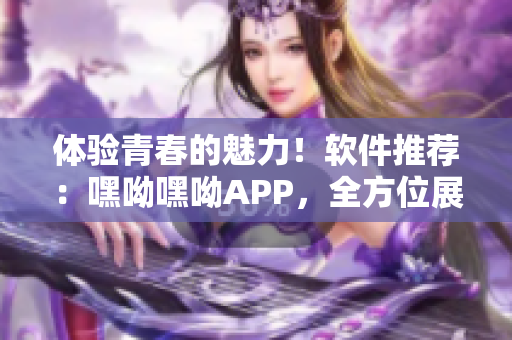 體驗(yàn)青春的魅力！軟件推薦：嘿呦嘿呦APP，全方位展現(xiàn)網(wǎng)絡(luò)軟件魅力！