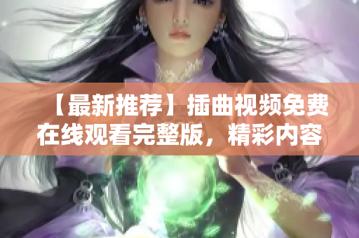 【最新推薦】插曲視頻免費(fèi)在線觀看完整版，精彩內(nèi)容不容錯過！