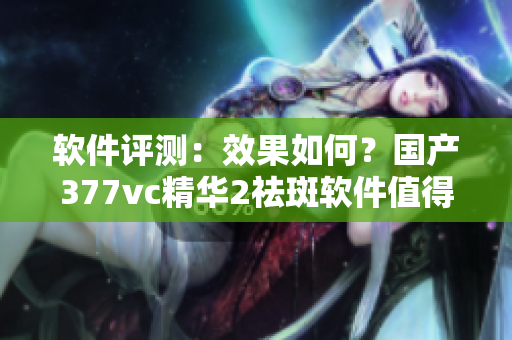 軟件評測：效果如何？國產377vc精華2祛斑軟件值得一試嗎？
