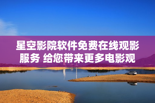 星空影院軟件免費在線觀影服務 給您帶來更多電影觀影樂趣