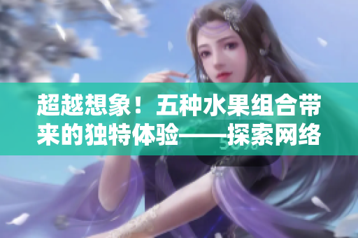 超越想象！五種水果組合帶來的獨(dú)特體驗(yàn)——探索網(wǎng)絡(luò)軟件的多元化應(yīng)用