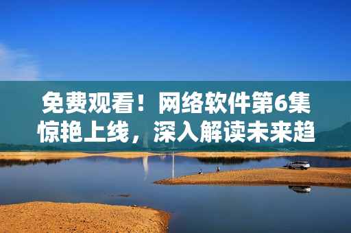 免費觀看！網(wǎng)絡(luò)軟件第6集驚艷上線，深入解讀未來趨勢！