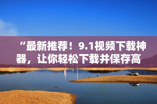 “最新推薦！9.1視頻下載神器，讓你輕松下載并保存高清短視頻！”