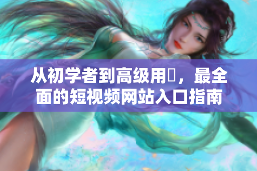 從初學(xué)者到高級(jí)用戶，最全面的短視頻網(wǎng)站入口指南