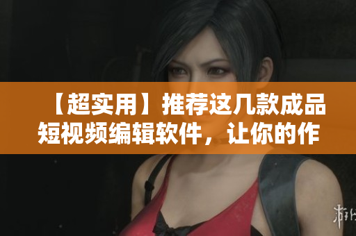 【超實用】推薦這幾款成品短視頻編輯軟件，讓你的作品輕松走紅！