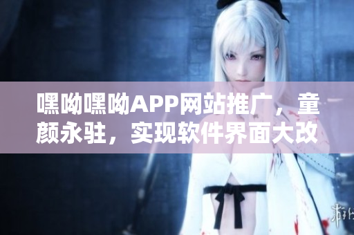 嘿呦嘿呦APP網(wǎng)站推廣，童顏永駐，實(shí)現(xiàn)軟件界面大改造