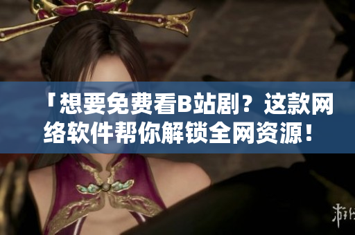「想要免費(fèi)看B站?。窟@款網(wǎng)絡(luò)軟件幫你解鎖全網(wǎng)資源！」