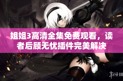 姐姐3高清全集免費(fèi)觀看，讀者后顧無(wú)憂插件完美解決