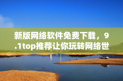 新版網(wǎng)絡(luò)軟件免費(fèi)下載，9.1top推薦讓你玩轉(zhuǎn)網(wǎng)絡(luò)世界