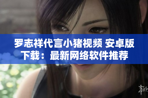 羅志祥代言小豬視頻 安卓版下載：最新網絡軟件推薦