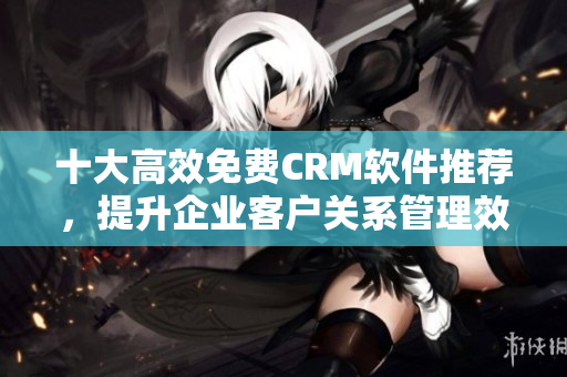 十大高效免費(fèi)CRM軟件推薦，提升企業(yè)客戶關(guān)系管理效率