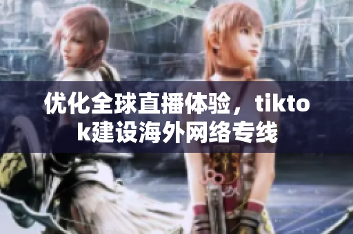 優(yōu)化全球直播體驗，tiktok建設(shè)海外網(wǎng)絡(luò)專線