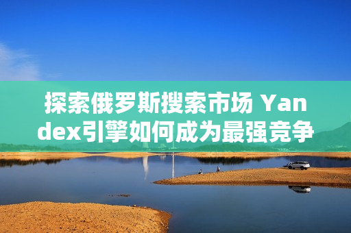 探索俄羅斯搜索市場(chǎng) Yandex引擎如何成為最強(qiáng)競(jìng)爭(zhēng)者