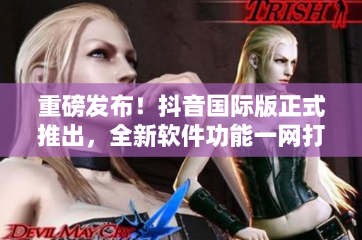 重磅發(fā)布！抖音國際版正式推出，全新軟件功能一網(wǎng)打盡
